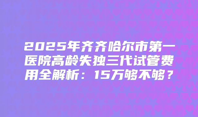 2025年齐齐哈尔市第一医院高龄失独三代试管费用全解析：15万够不够？