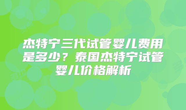 杰特宁三代试管婴儿费用是多少？泰国杰特宁试管婴儿价格解析