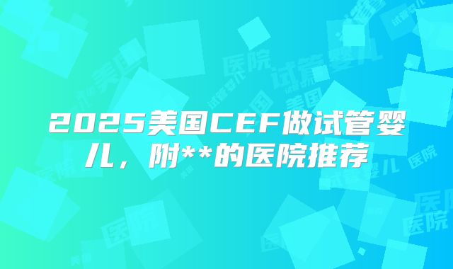 2025美国CEF做试管婴儿，附**的医院推荐
