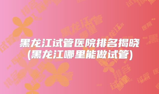 黑龙江试管医院排名揭晓(黑龙江哪里能做试管)