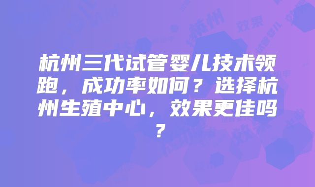 杭州三代试管婴儿技术领跑，成功率如何？选择杭州生殖中心，效果更佳吗？