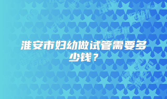 淮安市妇幼做试管需要多少钱？