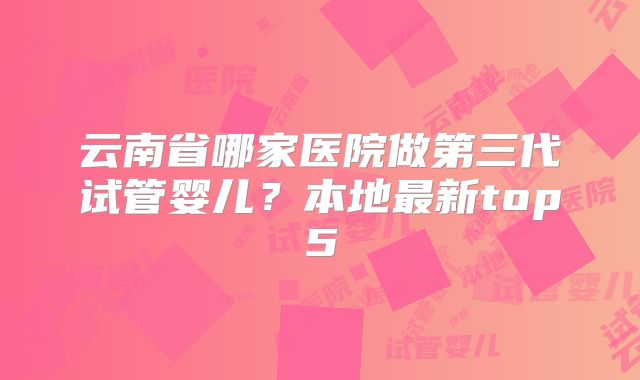 云南省哪家医院做第三代试管婴儿？本地最新top5