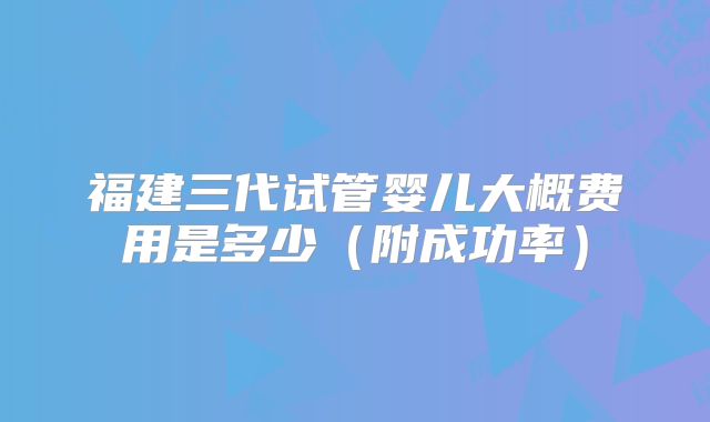 福建三代试管婴儿大概费用是多少(附成功率)