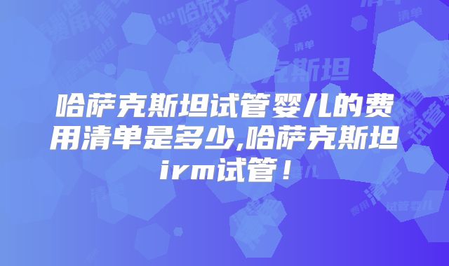 哈萨克斯坦试管婴儿的费用清单是多少,哈萨克斯坦irm试管！