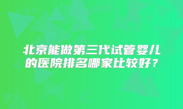 北京能做第三代试管婴儿的医院排名哪家比较好？