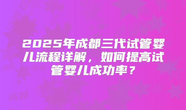 2025年成都三代试管婴儿流程详解，如何提高试管婴儿成功率？