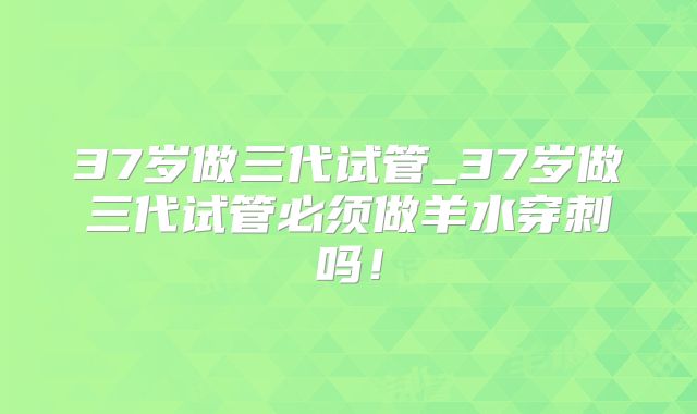 37岁做三代试管_37岁做三代试管必须做羊水穿刺吗！