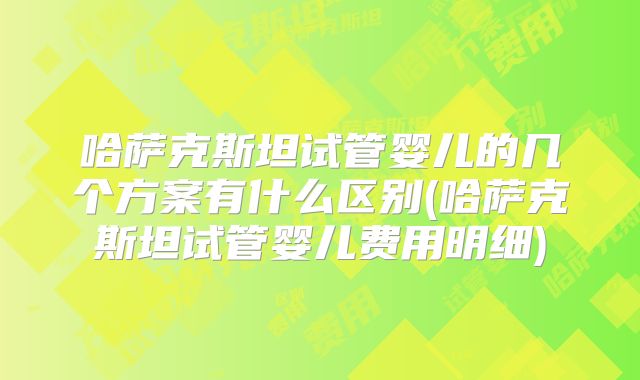 哈萨克斯坦试管婴儿的几个方案有什么区别(哈萨克斯坦试管婴儿费用明细)