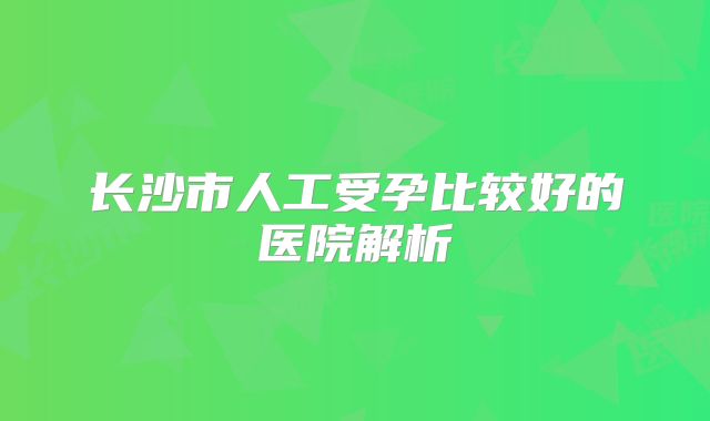 长沙市人工受孕比较好的医院解析