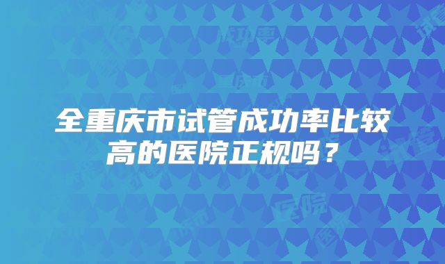 全重庆市试管成功率比较高的医院正规吗?