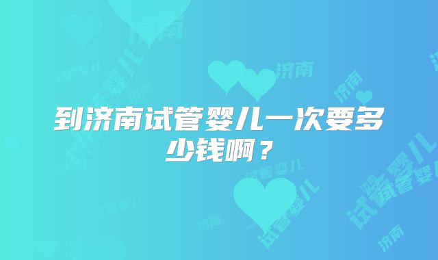 到济南试管婴儿一次要多少钱啊？
