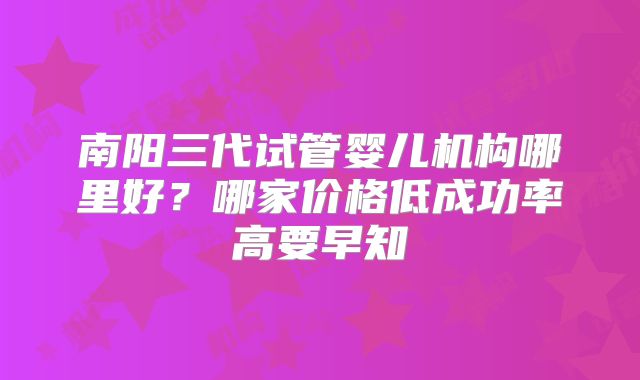 南阳三代试管婴儿机构哪里好?哪家价格低成功率高要早知