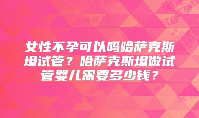 女性不孕可以吗哈萨克斯坦试管？哈萨克斯坦做试管婴儿需要多少钱？