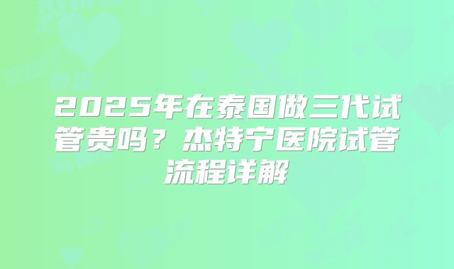 2025年在泰国做三代试管贵吗？杰特宁医院试管流程详解