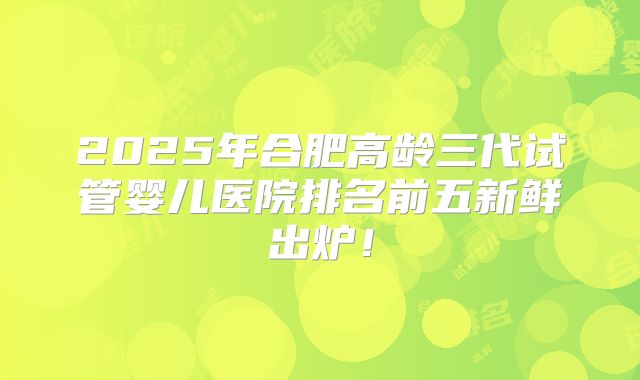 2025年合肥高龄三代试管婴儿医院排名前五新鲜出炉！