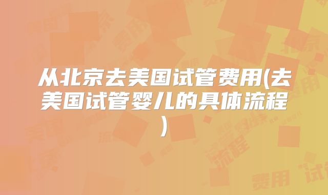 从北京去美国试管费用(去美国试管婴儿的具体流程)