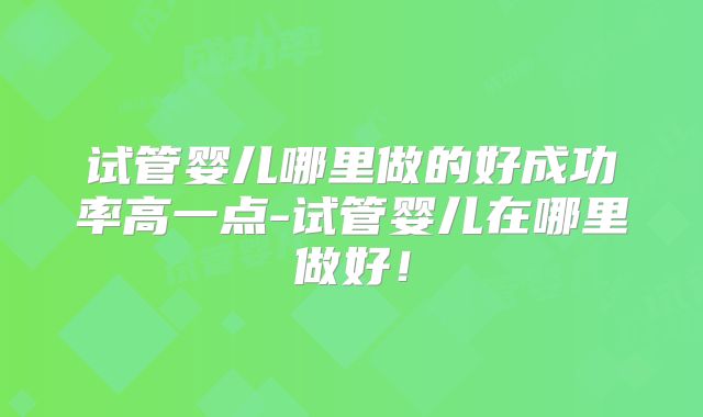 试管婴儿哪里做的好成功率高一点-试管婴儿在哪里做好！