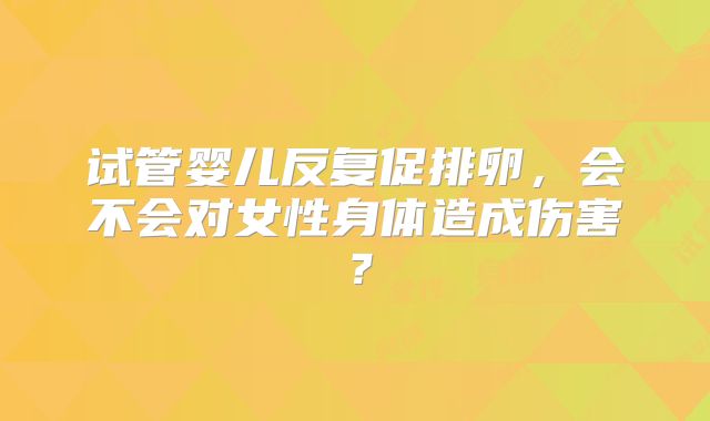 试管婴儿反复促排卵，会不会对女性身体造成伤害？