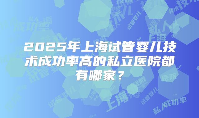 2025年上海试管婴儿技术成功率高的私立医院都有哪家？