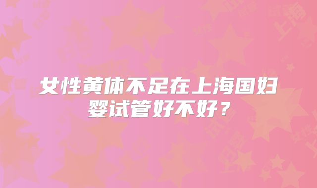 女性黄体不足在上海国妇婴试管好不好？
