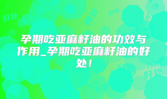 孕期吃亚麻籽油的功效与作用_孕期吃亚麻籽油的好处!