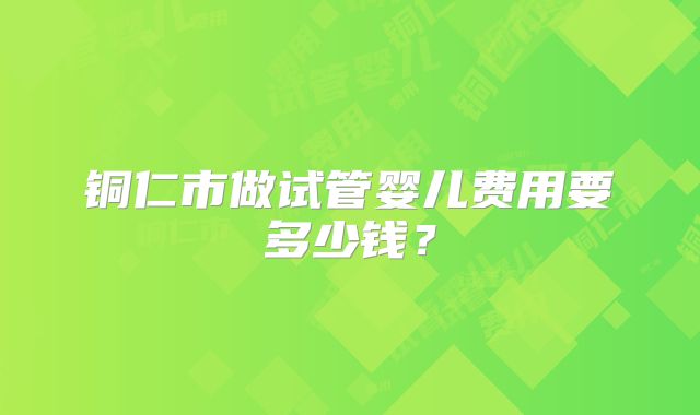 铜仁市做试管婴儿费用要多少钱？