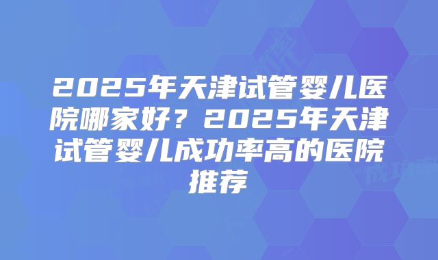 2025年天津试管婴儿医院哪家好？2025年天津试管婴儿成功率高的医院推荐