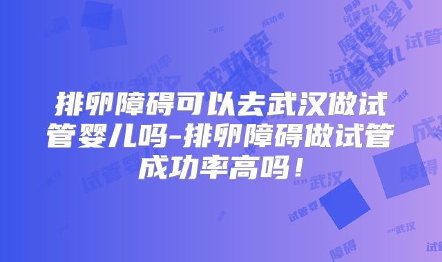 排卵障碍可以去武汉做试管婴儿吗-排卵障碍做试管成功率高吗！