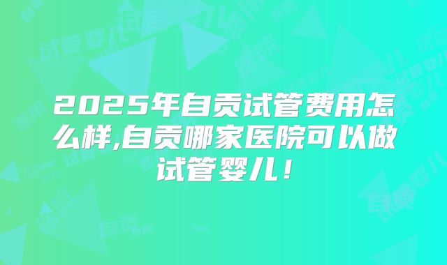2025年自贡试管费用怎么样,自贡哪家医院可以做试管婴儿！