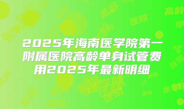 2025年海南医学院第一附属医院高龄单身试管费用2025年最新明细