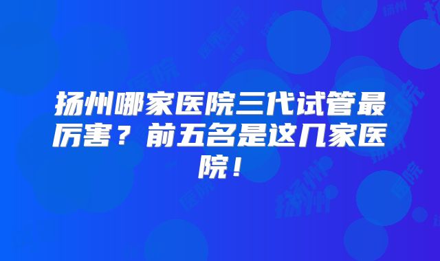 扬州哪家医院三代试管最厉害？前五名是这几家医院！