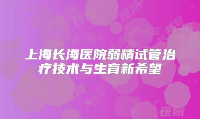 上海长海医院弱精试管治疗技术与生育新希望