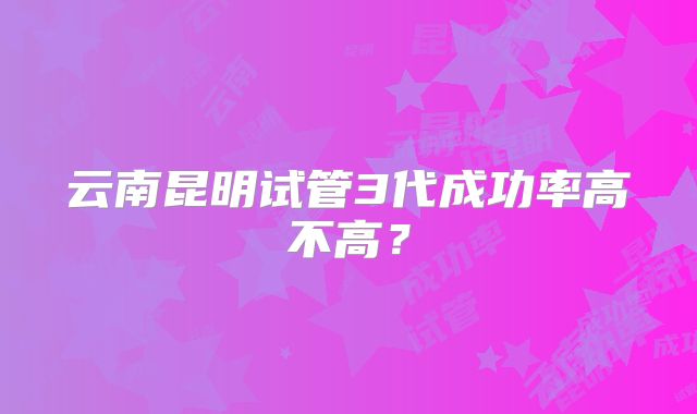 云南昆明试管3代成功率高不高？