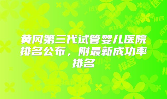 黄冈第三代试管婴儿医院排名公布,附最新成功率排名