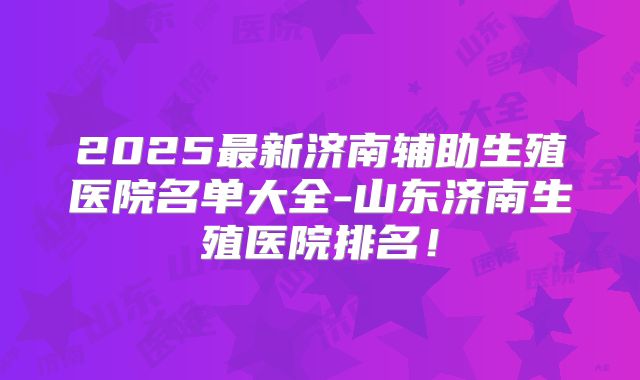 2025最新济南辅助生殖医院名单大全-山东济南生殖医院排名！
