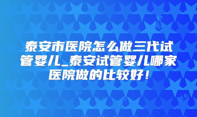 泰安市医院怎么做三代试管婴儿_泰安试管婴儿哪家医院做的比较好！