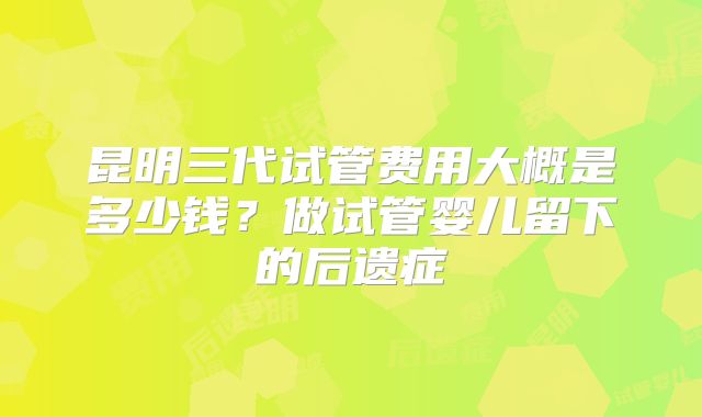昆明三代试管费用大概是多少钱？做试管婴儿留下的后遗症