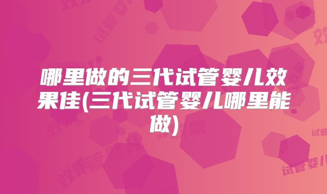 哪里做的三代试管婴儿效果佳(三代试管婴儿哪里能做)