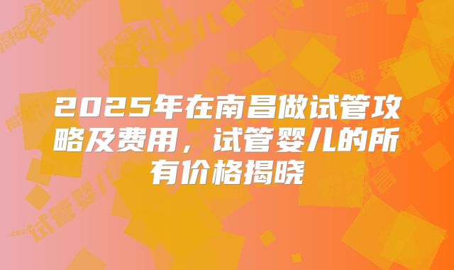 2025年在南昌做试管攻略及费用,试管婴儿的所有价格揭晓