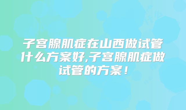 子宫腺肌症在山西做试管什么方案好,子宫腺肌症做试管的方案！