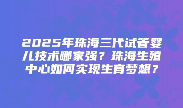 2025年珠海三代试管婴儿技术哪家强？珠海生殖中心如何实现生育梦想？