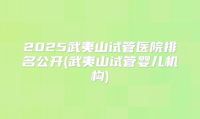 2025武夷山试管医院排名公开(武夷山试管婴儿机构)