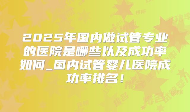 2025年国内做试管专业的医院是哪些以及成功率如何_国内试管婴儿医院成功率排名！
