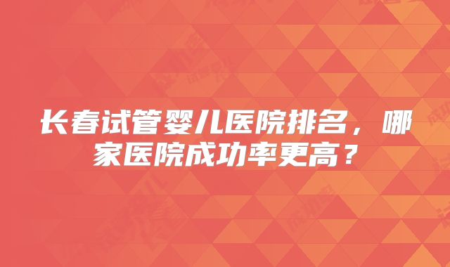 长春试管婴儿医院排名，哪家医院成功率更高？