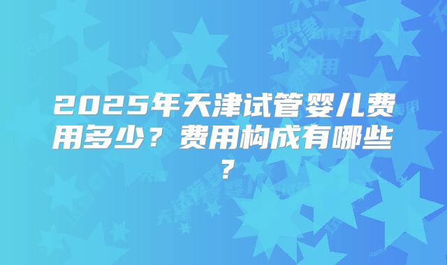 2025年天津试管婴儿费用多少？费用构成有哪些？