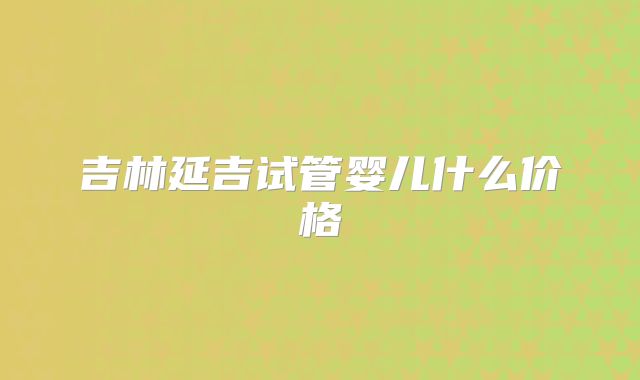 吉林延吉试管婴儿什么价格
