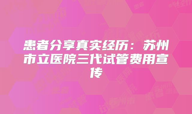 患者分享真实经历：苏州市立医院三代试管费用宣传