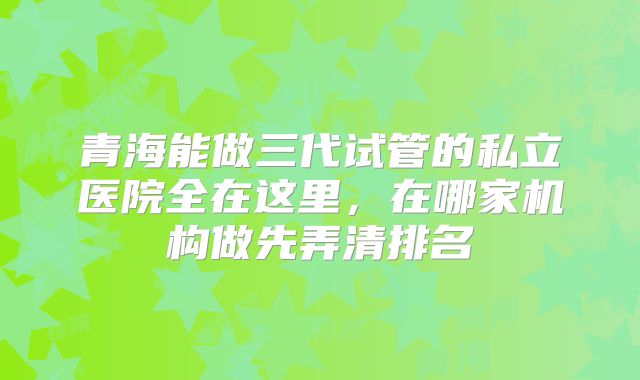 青海能做三代试管的私立医院全在这里，在哪家机构做先弄清排名
