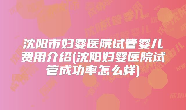 沈阳市妇婴医院试管婴儿费用介绍(沈阳妇婴医院试管成功率怎么样)
